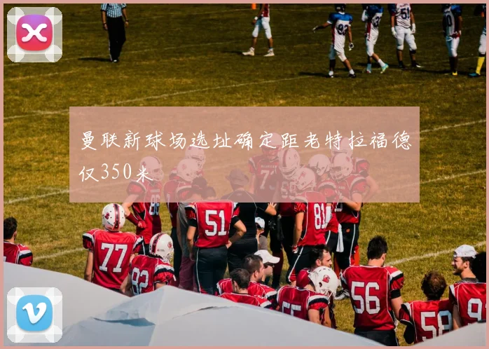 曼联新球场选址确定距老特拉福德仅350米