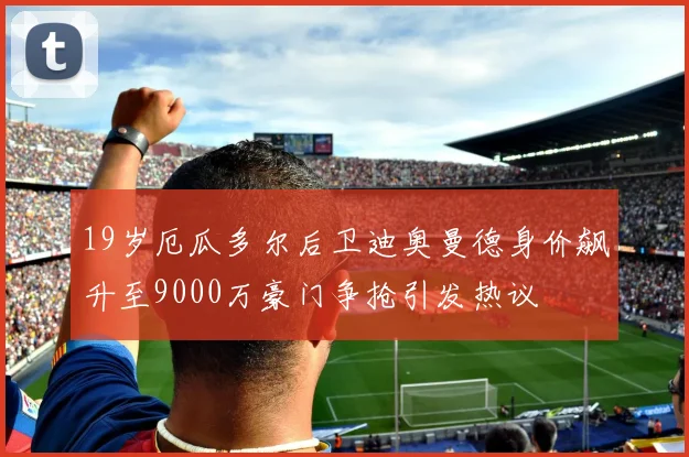 19岁厄瓜多尔后卫迪奥曼德身价飙升至9000万豪门争抢引发热议