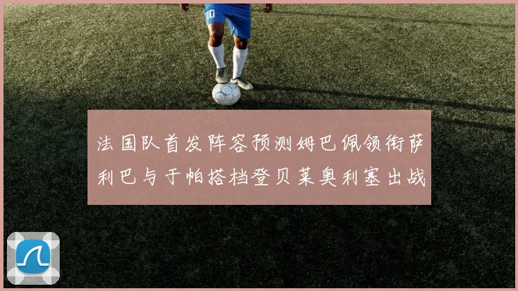 法国队首发阵容预测姆巴佩领衔萨利巴与于帕搭档登贝莱奥利塞出战