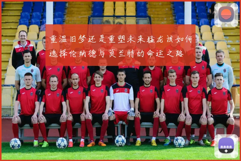 重温旧梦还是重塑未来猛龙该如何选择伦纳德与莫兰特的命运之路
