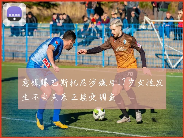 意媒曝巴斯托尼涉嫌与17岁女性发生不当关系正接受调查
