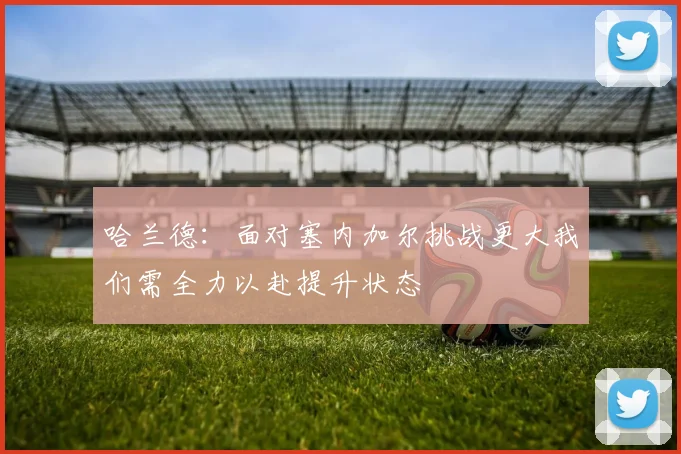 哈兰德：面对塞内加尔挑战更大我们需全力以赴提升状态