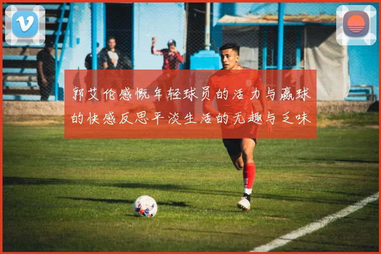 郭艾伦感慨年轻球员的活力与赢球的快感反思平淡生活的无趣与乏味