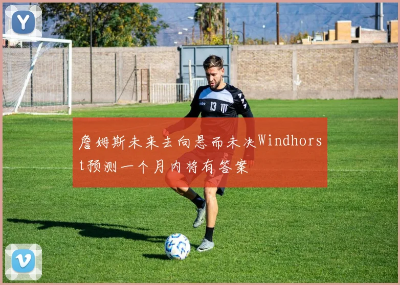 詹姆斯未来去向悬而未决Windhorst预测一个月内将有答案